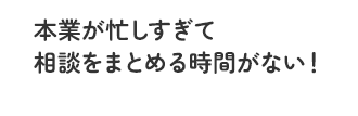 本業が忙しすぎて相談をまとめる時間がない！